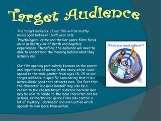    The target audience of our film will be mostly
    males aged between 18-25 year olds.
    Psychological, crime and thriller genre films focus
    on an in depth view of death and negative
    experiences. Therefore, the audience will need to
    able to understand the meaning behind what they
    actually see.

   Our film opening particularly focuses on the search
    and importance of money in the story which could
    appeal to the male gender from ages 18- 25 as our
    target audience in specific considering that it is a
    materialistic good that attracts men. The fact that
    the character is a male himself may also be a
    reason to the chosen target audience because men
    may be able to relate to the main character and his
    actions. Crime/thriller genre films also contain a
    lot of mystery, “darkness” and even action which
    appeals to men more than women.
 