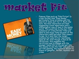    Famous films such as “Pulp Fiction” (a
    crime thriller) and “Easy money”
    particularly focus on money and the
    search of some sort for it. Much like
    ours, the main characters are male
    suggesting a level importance and a
    stereotypical view of men in the media
    world. This could link to the fact that
    audiences of crime/thriller films are
    used to and enjoy films because of the
    characters used and what they expect
    to see. Is it said that the target
    audience for pulp fiction “was males
    aged 16-30, even though it had an 18
    certificate, this suggests the
    certificate was to engage with the
    younger teens (16) to try and get into
    the cinema to see the film” and just like
    our film opening, the audience should be
    lovers of gangster, thriller, mystery and
    crime.
 