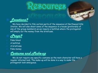    Locations?
      We have decided to film certain parts of the sequence at Northwood Hills
    Station. We will also shoot some of the sequence in a house (preferably of
    one of the group members) as we require a bathtub where the protagonist
    will empty out the money from the briefcase.

   Props?
   Fake blood
   A bathtub
   A briefcase
   Fake money

   Costume and Make-up
      We do not require any specific costume as the main character will have a
    regular informal look. The make-up will be done in a way to make the
    protagonist look ambiguous.
 