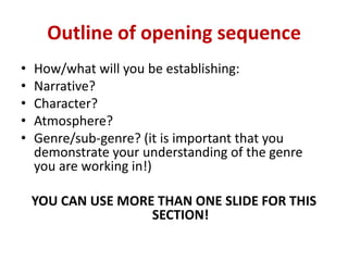 Outline of opening sequence
•
•
•
•
•

How/what will you be establishing:
Narrative?
Character?
Atmosphere?
Genre/sub-genr...