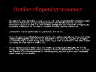 Outline of opening sequence
•   Character: The character in the opening sequence is the antagonist in the story which is a twist in
    the modern storyline of a protagonist being the centre of a story for example Superman.
    However as we get to the end of the film his status changes and he is seen as the protagonist, by
    his actions and motives. His character is seen to be mentally unstable and insecure .

•   Atmosphere: This will be shown by the use of music that we use.

•   Genre: The genre is specifically for people who like horror/physiological based films which will be
    established through the blood that we use at the start of the scene. It a way, this is a metaphor
    or foreshadowing of murders taking place. In this case, it is the main character who is the murder
    and seeing blood on his hands justifies this.

•   Sound: Opera music soundtrack. Voice over of Chris speaking aloud his thoughts. We may be
    using a non diegetic soundtrack to create a sense of delusion in the character’s mind as we want
    the audience to acknowledge that he has something wrong with him. Surreal music will set the
    scene and establish his motives.
 