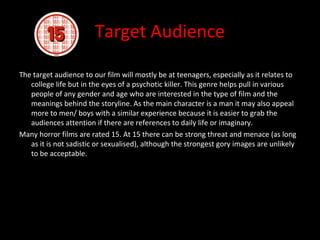 Target Audience

The target audience to our film will mostly be at teenagers, especially as it relates to
   college life but in the eyes of a psychotic killer. This genre helps pull in various
   people of any gender and age who are interested in the type of film and the
   meanings behind the storyline. As the main character is a man it may also appeal
   more to men/ boys with a similar experience because it is easier to grab the
   audiences attention if there are references to daily life or imaginary.
Many horror films are rated 15. At 15 there can be strong threat and menace (as long
   as it is not sadistic or sexualised), although the strongest gory images are unlikely
   to be acceptable.
 