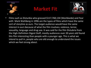 Market Fit
•   Films such as Disturbia who grossed $117,760,134 (Worldwide) and Fear
    with Mark Wahlberg in 1996 are the types of films which have the same
    sort of storyline as ours. The target audience would have the same
    interest in ours because of what the film involves; violence, terror,
    sexuality, language and drug use. It was said for the film Distubria from
    the High-Definition Digest Staff, mostly audiences over 20 years old found
    this film interesting than people with a younger age. This is what we
    intend to pull in, people who are old enough to understand the issues
    which we feel strong about.
 