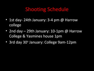 Shooting Schedule
• 1st day- 24th January: 3-4 pm @ Harrow
  college
• 2nd day – 29th January: 10-1pm @ Harrow
  College & Yasmines house 1pm
• 3rd day 30th January: College 9am-12pm
 