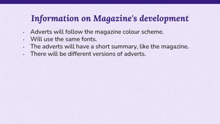 • Adverts will follow the magazine colour scheme.
• Will use the same fonts.
• The adverts will have a short summary, like the magazine.
• There will be different versions of adverts.
Information on Magazine's development
 
