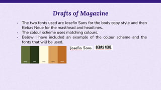 • The two fonts used are Josefin Sans for the body copy style and then
Bebas Neue for the masthead and headlines.
• The colour scheme uses matching colours.
• Below I have included an example of the colour scheme and the
fonts that will be used.
Drafts of Magazine
 