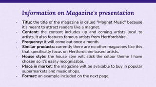• Title: the title of the magazine is called "Magnet Music" because
it's meant to attract readers like a magnet.
• Content: the content includes up and coming artists local to
artists, it also features famous artists from Hertfordshire.
• Frequency: it will come out once a month.
• Similar products: currently there are no other magazines like this
that specifically focus on Hertfordshire based artists.
• House style: the house stye will stick the colour theme I have
chosen so it's easily recognisable.
• Place in market: the magazine will be available to buy in popular
supermarkets and music shops.
• Format: an example included on the next page.
Information on Magazine's presentation
 