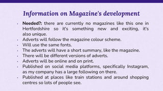 • Needed?: there are currently no magazines like this one in
Hertfordshire so it's something new and exciting, it's
also unique.
• Adverts will follow the magazine colour scheme.
• Will use the same fonts.
• The adverts will have a short summary, like the magazine.
• There will be different versions of adverts.
• Adverts will be online and on print.
• Published on social media platforms, specifically Instagram,
as my company has a large following on there.
• Published at places like train stations and around shopping
centres so lots of people see.
Information on Magazine's development
 