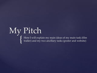 My Pitch 
{ 
Here I will explain my main ideas of my main task (film 
trailer) and my two ancillary tasks (poster and website) 
 