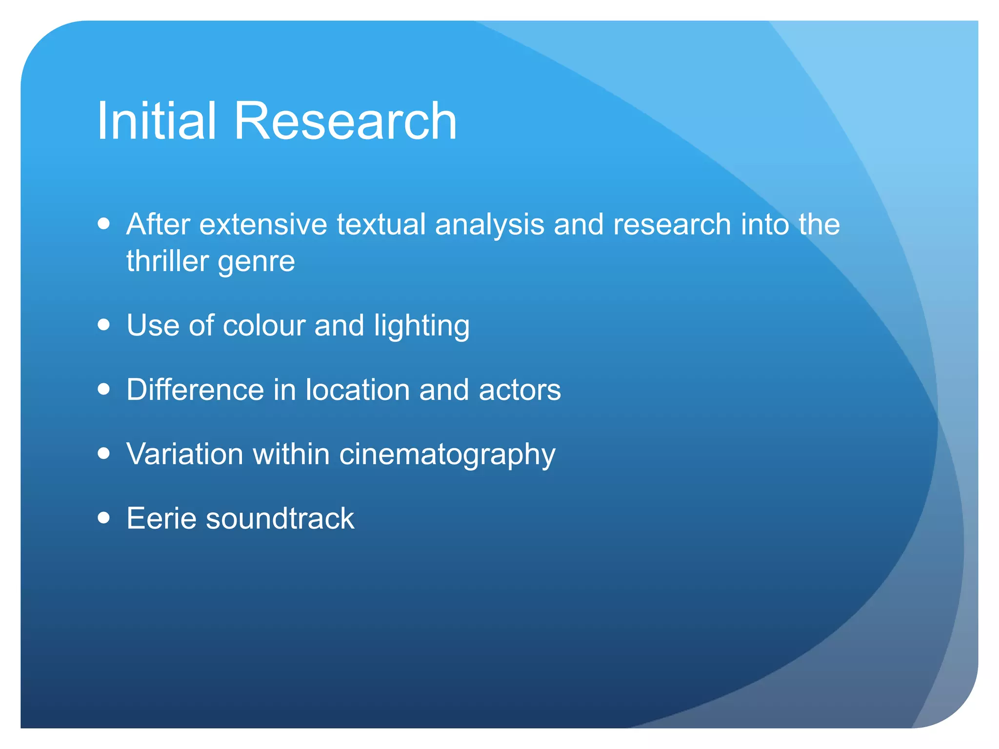 Initial Research
After extensive textual analysis and research into the
thriller genre
Use of colour and lighting
Difference in location and actors
Variation within cinematography
Eerie soundtrack