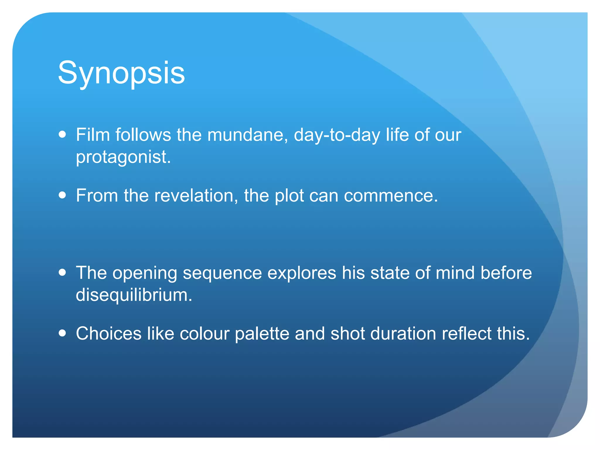 Synopsis
Film follows the mundane, day-to-day life of our
protagonist.
From the revelation, the plot can commence.
The opening sequence explores his state of mind before
disequilibrium.
Choices like colour palette and shot duration reflect this.