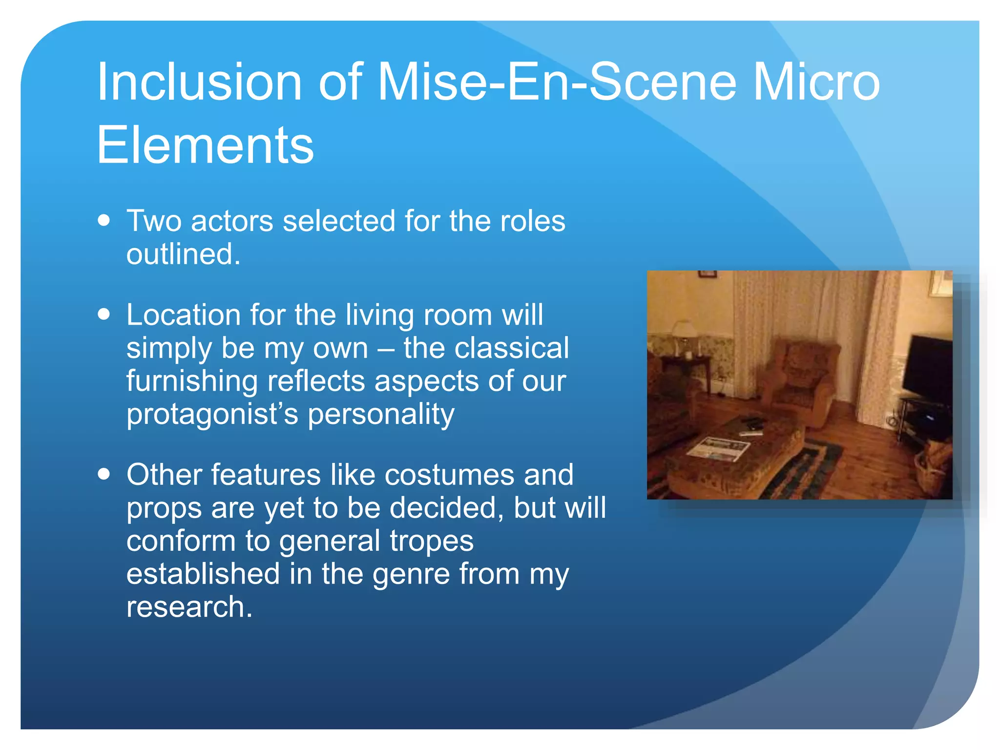 Inclusion of Mise-En-Scene Micro
Elements
Two actors selected for the roles
outlined.
Location for the living room will
simply be my own – the classical
furnishing reflects aspects of our
protagonist’s personality
Other features like costumes and
props are yet to be decided, but will
conform to general tropes
established in the genre from my
research.