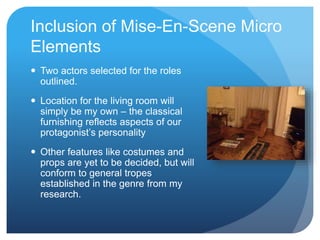 Inclusion of Mise-En-Scene Micro
Elements
 Two actors selected for the roles
outlined.
 Location for the living room will
simply be my own – the classical
furnishing reflects aspects of our
protagonist’s personality
 Other features like costumes and
props are yet to be decided, but will
conform to general tropes
established in the genre from my
research.
 