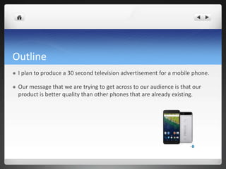 Outline
 I plan to produce a 30 second television advertisement for a mobile phone.
 Our message that we are trying to get across to our audience is that our
product is better quality than other phones that are already existing.
 
