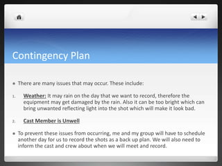 Contingency Plan
 There are many issues that may occur. These include:
1. Weather: It may rain on the day that we want to record, therefore the
equipment may get damaged by the rain. Also it can be too bright which can
bring unwanted reflecting light into the shot which will make it look bad.
2. Cast Member is Unwell
 To prevent these issues from occurring, me and my group will have to schedule
another day for us to record the shots as a back up plan. We will also need to
inform the cast and crew about when we will meet and record.
 