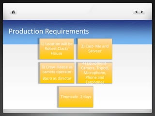 Production Requirements
1) Location will be
Robert Clack/
House
2) Cast- Me and
Satveer
3) Crew- Reece as
camera operator
Basra as director
4) Equipment-
Camera, Tripod,
Microphone,
Phone and
Earphones
Timescale- 2 days
 