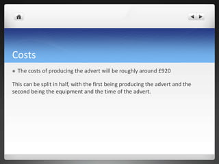 Costs
 The costs of producing the advert will be roughly around £920
This can be split in half, with the first being producing the advert and the
second being the equipment and the time of the advert.
 