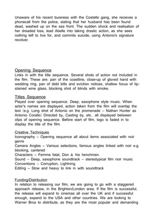 ,Unaware of his recent buisness with the Costello gang she recieves a
,phonecall from the police stating that her husband has been found
, .dead washed up on the sea front The sudden shock and realisation of
, ,her dreaded loss lead Abelle into taking drastic action as she sees
, ,nothing left to live for and commits suicide using Antonio's signature
.revolver
Opening Sequence
.Links in with the title sequence Several shots of action not included in
. : , -the film These are pan of the coastline close up of gloved hand with
, , -wedding ring pan of debt bills and eviction notices shallow focus of lip
, .stained wine glass blocking shot of blinds with smoke
Titles Sequence
. , .Played over opening sequence Deep saxophone style music When
’ ,actor s names are displayed action taken from the film will overlap the
( . . –text e g Long shot of Antonio on the promenade Nathan Hunter as
) , , ..Antonio Corallo Directed by Casting by etc all displayed between
. ,clips of opening sequence Before start of film logo is faded in to
.display the title of the film
Creative Techniques
–Iconography Opening sequence all about items associated with noir
genre
– , . .Camera Angles Various selections famous angles linked with noir e g
,blocking cantered
– , & .Characters Femme fatal Don his henchmen
– , –Sound Deep saxophone soundtrack stereotypical film noir music
– ,Conventions Corruption Lightning
–Editing Slow and heavy to link in with soundtrack
/Funding Distribution
,In relation to releasing our film we are going to go with a staggered
, / . ,approach release in the Brighton London area If the film is successful
the release will expand to cinemas all over the UK and if successful
, .enough expand to the USA and other countries We are looking to
,Warner Bros to distribute as they are the most popular and demanding
 