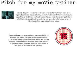 Genre: the genre I have chosen to use is a Horror. For my trailer I want to do 
supernatural horror movie as looking at my format research this was my favourite 
type of horror that I have analysed. It also interests me and so creating a trailer in 
which I am interested in will be easier for me to create. I also have a variety of 
ideas to use for a supernatural horror movie. 
Target Audience: my target audience is going to be for 15 
year olds and above. This is because from some of my 
focus group research I have found that people feel that 15 
year olds are more mature than they used to be and so a 
15 age rating is best suited for my trailer. The content is 
also going to be suited for the age range. 
 