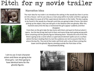 The main idea for my trailer is to introduce the setting in the woods but then it carries 
on into a house. I aim to use a key as a main prop within my trailer and this is going to 
be the object to cause all of the supernatural elements in the trailer. The key is going 
to be found in the woods by a few girls and they are going to take it home. But when 
picking up the object, they see two girls in the distance who are ghostly. After this 
moment every time the key is mentioned the girls appear suddenly and then 
disappear. 
From then on the girls take the key home with them and want to find out what it 
opens; but the key brings bad luck to them and every thing starts going wrong with 
items smashing and the ghostly figures following them. Towards the end of the film 
there is going to be a scene where a supernatural element spells out on a surface 
where the key is leading them to, but the audience are not to assume that this is 
where the key fits. The end of the trailer will finish with a clip of them visiting the 
tower and the ghostly figures standing outside the front door of the 
house/tower/building. 
I aim to use 3 main character 
actors and these are going to be 
three girls. I am then going to 
have identical twins for the 
ghostly figures. 
 