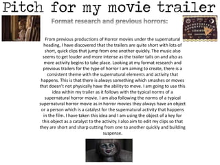 From previous productions of Horror movies under the supernatural 
heading, I have discovered that the trailers are quite short with lots of 
short, quick clips that jump from one another quickly. The music also 
seems to get louder and more intense as the trailer tails on and also as 
more activity begins to take place. Looking at my format research and 
previous trailers for the type of horror I am aiming to create, there is a 
consistent theme with the supernatural elements and activity that 
happens. This is that there is always something which smashes or moves 
that doesn’t not physically have the ability to move. I am going to use this 
idea within my trailer as it follows with the typical norms of a 
supernatural horror movie. I am also following the norms of a typical 
supernatural horror movie as in horror movies they always have an object 
or a person which is a catalyst for the supernatural activity that happens 
in the film. I have taken this idea and I am using the object of a key for 
this object as a catalyst to the activity. I also aim to edit my clips so that 
they are short and sharp cutting from one to another quickly and building 
suspense. 
 
