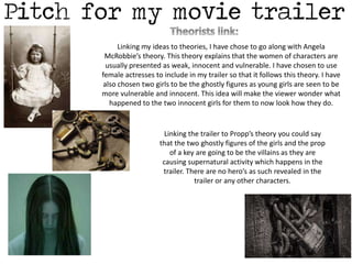 Linking my ideas to theories, I have chose to go along with Angela 
McRobbie’s theory. This theory explains that the women of characters are 
usually presented as weak, innocent and vulnerable. I have chosen to use 
female actresses to include in my trailer so that it follows this theory. I have 
also chosen two girls to be the ghostly figures as young girls are seen to be 
more vulnerable and innocent. This idea will make the viewer wonder what 
happened to the two innocent girls for them to now look how they do. 
Linking the trailer to Propp’s theory you could say 
that the two ghostly figures of the girls and the prop 
of a key are going to be the villains as they are 
causing supernatural activity which happens in the 
trailer. There are no hero’s as such revealed in the 
trailer or any other characters. 
 