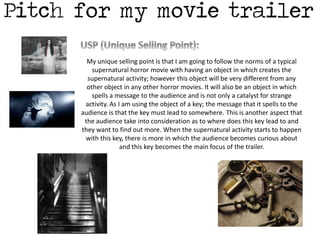 My unique selling point is that I am going to follow the norms of a typical 
supernatural horror movie with having an object in which creates the 
supernatural activity; however this object will be very different from any 
other object in any other horror movies. It will also be an object in which 
spells a message to the audience and is not only a catalyst for strange 
activity. As I am using the object of a key; the message that it spells to the 
audience is that the key must lead to somewhere. This is another aspect that 
the audience take into consideration as to where does this key lead to and 
they want to find out more. When the supernatural activity starts to happen 
with this key, there is more in which the audience becomes curious about 
and this key becomes the main focus of the trailer. 
