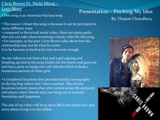 Chris Brown Ft. Nicki Minaj –
Love More
• This song is an American hip hop song

Presentation – Pitching My Idea

• The reason I chose this song is because it can be portrayed in
many different ways.
• compared to the actual music video, there are many paths
that you can take when recreating a music video for this song.
• For example: at the start Chris Brown talks about how his
relationship may not be what he wants
it to be because as hard as he tries its never enough.
•In my video we can have a boy and a girl arguing and
breaking up and as the song builds the boy leaves and goes out
and has a party or hangs out with friends which include a
numerous amount of other girls.
• I considered locations that provided similar iconography
to the hip hop videos that I have watched. The chosen
locations include places that will connote street life and party
and places where friends may just hang out to connote
friendship and happiness.
The aim of my video will be to show life is less about love and
more about living it to the fullest.

By: Thopon Chowdhury

 
