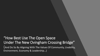 “How Best Use The Open Space
Under The New Ovingham Crossing Bridge”
(And Do So By Aligning With The Values Of Community, Livability,
Environment, Economy & Leadership…)
 