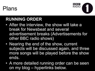 Plans
RUNNINGORDER
•  After the interview, the show will take a break for
Newsbeat and several advertisement breaks
(Advertisements for other BBC radio shows)
•  Nearing the end of the show, current subjects will be
discussed again, and three more songs will be played
before the show ends.
•  A more detailed running order can be seen on my blog –
hyperlinks below.
 