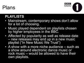 Plans
PLAYLISTS
•  Mainstream, contemporary shows don’t allow for a lot of
choosing.
•  Music played dependent on playlists chosen by higher
employees in the BBC.
•  Affected by popularity as well as release date – new
releases may end up in a new music playlist (“In New Music
We Trust”)
•  A show with a more niche audience – such as a show
around electronic dance music or rock music – would be
allowed to have their own playlists.
 