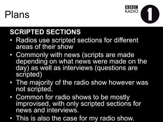 Plans
SCRIPTEDSECTIONS
•  Radios use scripted sections for different areas of their
show
•  Commonly with news (scripts are made depending on what
news were made on the day) as well as interviews
(questions are scripted)
•  The majority of the radio show however was not scripted.
•  Common for radio shows to be mostly improvised, with
only scripted sections for news and interviews.
•  This is also the case for my radio show.
 