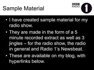 Sample Material
•  I have created sample material for my radio
show.
•  They are made in the form of a 5 minute recorded
extract as well as 3 jingles – for the radio show,
the radio in general and Radio 1’s Newsbeat.
•  These are available on my blog, with hyperlinks
below.
 