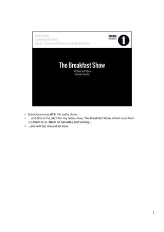 •  Introduce	
  yourself	
  &	
  the	
  radio	
  show…	
  
•  …	
  and	
  this	
  is	
  the	
  pitch	
  for	
  my	
  radio	
  show,	
  The	
  Breakfast	
  Show,	
  which	
  runs	
  from	
  
10:30am	
  to	
  11:30am	
  on	
  Saturday	
  and	
  Sunday…	
  
•  …and	
  will	
  last	
  around	
  an	
  hour.	
  
1	
  
 