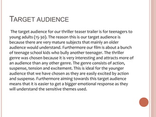 TARGET AUDIENCE
The target audience for our thriller teaser trailer is for teenagers to
young adults (15-30). The reason this is our target audience is
because there are very mature subjects that mainly an older
audience would understand. Furthermore our film is about a bunch
of teenage school kids who bully another teenager. The thriller
genre was chosen because it is very interesting and attracts more of
an audience than any other genre. The genre consists of action,
suspense, tension and excitement. This is ideal for the younger
audience that we have chosen as they are easily excited by action
and suspense. Furthermore aiming towards this target audience
means that it is easier to get a bigger emotional response as they
will understand the sensitive themes used.
 