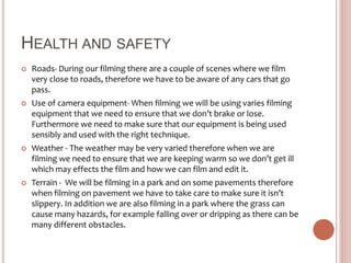 HEALTH AND SAFETY
 Roads- During our filming there are a couple of scenes where we film
very close to roads, therefore we have to be aware of any cars that go
pass.
 Use of camera equipment- When filming we will be using varies filming
equipment that we need to ensure that we don’t brake or lose.
Furthermore we need to make sure that our equipment is being used
sensibly and used with the right technique.
 Weather - The weather may be very varied therefore when we are
filming we need to ensure that we are keeping warm so we don’t get ill
which may effects the film and how we can film and edit it.
 Terrain - We will be filming in a park and on some pavements therefore
when filming on pavement we have to take care to make sure it isn’t
slippery. In addition we are also filming in a park where the grass can
cause many hazards, for example falling over or dripping as there can be
many different obstacles.
 