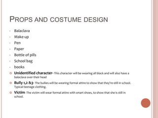 PROPS AND COSTUME DESIGN
• Balaclava
• Make-up
• Pen
• Paper
• Bottle of pills
• School bag
• books
 Unidentified character- This character will be wearing all black and will also have a
balaclava over their head
 Bully 1,2 &3- The bullies will be wearing formal attire to show that they're still in school.
Typical teenage clothing.
 Victim- The victim will wear formal attire with smart shoes, to show that she is still in
school.
 