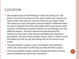 LOCATION
 One location that we will filming at will be St chads park. This
park is very close to where we live, and it works very well for our
teaser trailer and what we want to involve in our teaser trailer.
The reason we chose this park is because there’re different kinds
of areas in the park that will work really well for our teaser trailer
scenario. Furthermore another location we are filming at our two
different houses. We have chose one house because the
bedroom is very neat a tidy and can symbolize the characters
personality. We have chose another house, which is where one of
the bullies live and we see this during one of the scenes in our
trailer.
 The park location creates a sense of isolation and loneliness
which will work well in the film due to what the film is about.
 The house location create a sense of family and safety and also
shows loneliness for one of the characters.
 