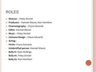ROLES
 Director – Finley Sinclair
 Producers – Hannah Mason, Kien Hamilton
 Cinematography – Chyna Edwards
 Editor- Hannah Mason
 Music – Finley Sinclair
 Costume Design – Chyna Edwards
 Acting :
• Victim- Chyna Edwards
• Unidentified person- Hannah Mason
• Bully #1- Ryan Mullings
• Bully #2- Finley Sinclair
• Bully #3- Kien Hamilton
 