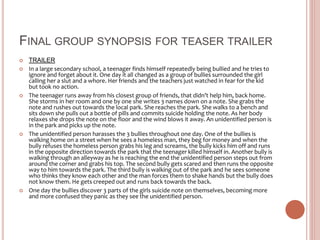 FINAL GROUP SYNOPSIS FOR TEASER TRAILER
 TRAILER
 In a large secondary school, a teenager finds himself repeatedly being bullied and he tries to
ignore and forget about it. One day it all changed as a group of bullies surrounded the girl
calling her a slut and a whore. Her friends and the teachers just watched in fear for the kid
but took no action.
 The teenager runs away from his closest group of friends, that didn’t help him, back home.
She storms in her room and one by one she writes 3 names down on a note. She grabs the
note and rushes out towards the local park. She reaches the park. She walks to a bench and
sits down she pulls out a bottle of pills and commits suicide holding the note. As her body
relaxes she drops the note on the floor and the wind blows it away. An unidentified person is
in the park and picks up the note.
 The unidentified person harasses the 3 bullies throughout one day. One of the bullies is
walking home on a street when he sees a homeless man, they beg for money and when the
bully refuses the homeless person grabs his leg and screams, the bully kicks him off and runs
in the opposite direction towards the park that the teenager killed himself in. Another bully is
walking through an alleyway as he is reaching the end the unidentified person steps out from
around the corner and grabs his top. The second bully gets scared and then runs the opposite
way to him towards the park. The third bully is walking out of the park and he sees someone
who thinks they know each other and the man forces them to shake hands but the bully does
not know them. He gets creeped out and runs back towards the back.
 One day the bullies discover 3 parts of the girls suicide note on themselves, becoming more
and more confused they panic as they see the unidentified person.
 