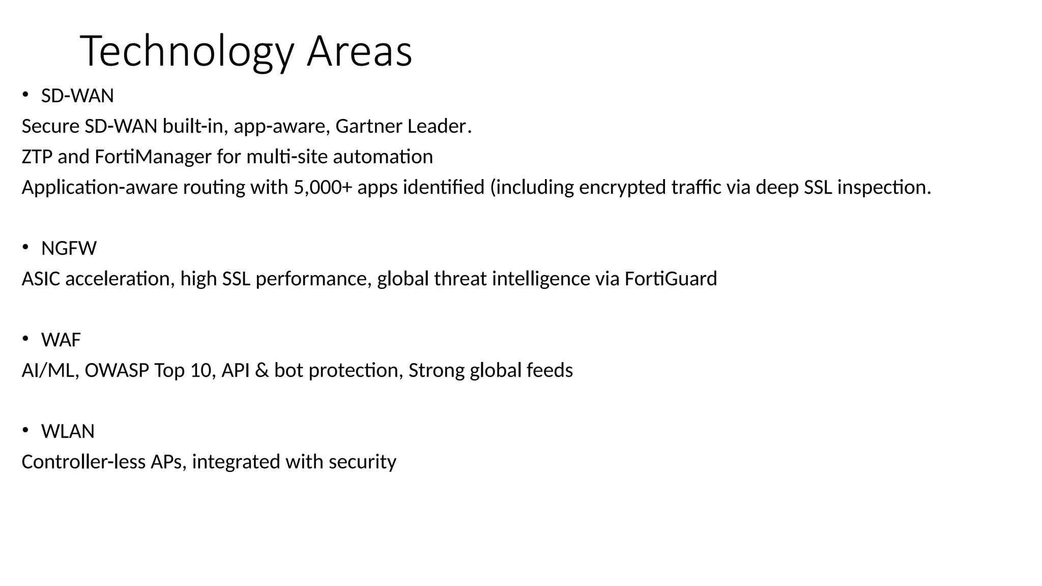 Technology Areas
• SD-WAN
Secure SD-WAN built-in, app-aware, Gartner Leader.
ZTP and FortiManager for multi-site automation
Application-aware routing with 5,000+ apps identified (including encrypted traffic via deep SSL inspection.
• NGFW
ASIC acceleration, high SSL performance, global threat intelligence via FortiGuard
• WAF
AI/ML, OWASP Top 10, API & bot protection, Strong global feeds
• WLAN
Controller-less APs, integrated with security
 