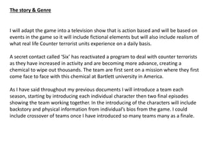 The story & Genre
I will adapt the game into a television show that is action based and will be based on
events in the game so it will include fictional elements but will also include realism of
what real life Counter terrorist units experience on a daily basis.
A secret contact called ‘Six’ has reactivated a program to deal with counter terrorists
as they have increased in activity and are becoming more advance, creating a
chemical to wipe out thousands. The team are first sent on a mission where they first
come face to face with this chemical at Bartlett university in America.
As I have said throughout my previous documents I will introduce a team each
season, starting by introducing each individual character then two final episodes
showing the team working together. In the introducing of the characters will include
backstory and physical information from individual’s bios from the game. I could
include crossover of teams once I have introduced so many teams many as a finale.
 