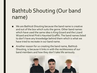 Bathtub Shouting (Our band
name)
■ We are Bathtub Shouting because the band name is creative
and out of the box which suits the genre. Other band names
which have used the same idea is King Gizard and the Lizard
Wizard andAriel Pink’s Haunted Graffiti.The band names listed
to don’t have any knowledge behind them which is what we
have tried to recreate in our band name.
■ Another reason for us creating the band name, Bathtub
Shouting, is because it links in with the recklessness of our
band members and how they don’t take life seriously.
 