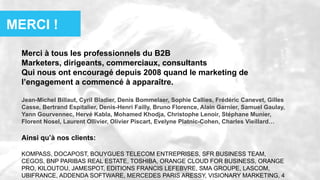 Merci à tous les professionnels du B2B
Marketers, dirigeants, commerciaux, consultants
Qui nous ont encouragé depuis 2008 quand le marketing de
l’engagement a commencé à apparaître.
Jean-Michel Billaut, Cyril Bladier, Denis Bommelaer, Sophie Callies, Frédéric Canevet, Gilles
Casse, Bertrand Espitalier, Denis-Henri Failly, Bruno Florence, Alain Garnier, Samuel Gaulay,
Yann Gourvennec, Hervé Kabla, Mohamed Khodja, Christophe Lenoir, Stéphane Munier,
Florent Nosel, Laurent Ollivier, Olivier Piscart, Evelyne Platnic-Cohen, Charles Vieillard…
Ainsi qu’à nos clients:
KOMPASS, DOCAPOST, BOUYGUES TELECOM ENTREPRISES, SFR BUSINESS TEAM,
CEGOS, BNP PARIBAS REAL ESTATE, TOSHIBA, ORANGE CLOUD FOR BUSINESS, ORANGE
PRO, KILOUTOU, JAMESPOT, EDITIONS FRANCIS LEFEBVRE, SMA GROUPE, LASCOM,
UBIFRANCE, ADDENDA SOFTWARE, MERCEDES PARIS ARESSY, VISIONARY MARKETING, 4
MERCI !
 
