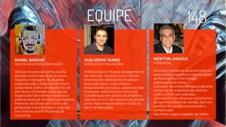 EQUIPE
DANIEL BARONE
NOVOS NEGÓCIOS E INOVAÇÃO
CEO por 10 anos da Forma Escrita,
atuando como Executivo de novos
negócios e Designer de projetos
especiais para a Educação Formal e
Corporativa. Editor-chefe de mais de
200 títulos no campo da Educação.
Organizador de eventos nacionais e
internacionais de formação profissional.
Professor de Design em cursos de
graduação e ensino básico. Autor de
livro infanto-juvenil. Projetista de
Upcycling.
GUILHERME NUNES
OPERAÇÃO E FINANCEIRO
Profissional com 8 anos de experiência
de mercado. Atuação como CFO em
empresa de médio porte focada em
educação para o setor público.
Responsável por toda a cadeia de valor
financeira, operacional e comercial.
Coordenação em gestão de projetos e
clientes curva A de empresa de grande
porte. Hoje empreendedor e sócio no
ramo de educação.
NEWTON JANUZZI
COMERCIAL
Executivo comercial atuando tanto no
setor público quanto privado na oferta
de ferramentas e tecnologia
educacional de ponta.
Consultor de ensino bilingue e gerente
comercial de empresas de renome
como o CPqD por exemplo.
Conhecedor das diversos mecanismos
de aprimoramento de vendas, tem um
portfolio de vendas reconhecido e
comprovado.
Nas horas vagas é jogador de botão.
 