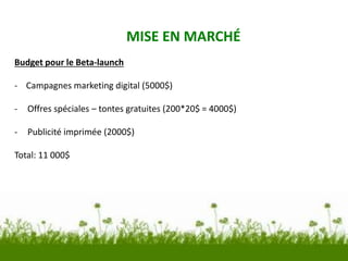 MISE EN MARCHÉ
Budget pour le Beta-launch
- Campagnes marketing digital (5000$)
- Offres spéciales – tontes gratuites (200*20$ = 4000$)
- Publicité imprimée (2000$)
Total: 11 000$
 