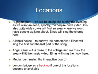 Locations
S Highgate park – we will be doing this during the evening

as we want an eerie, spooky, the corpse bride video. It is
also quite wide so we will find an area where we wont
have people walking about. Einas will sing the chorus
here.
S Alisha’s house – to portray the homemaker. Einas will

sing the first and the last part of the song.
S Angel canal – it is close to the college and we think the

area will fit the music video. Einas will sing the hook here.
S Media room (using the interactive board)
S London bridge as a back up if one of the locations

become unavailable

 