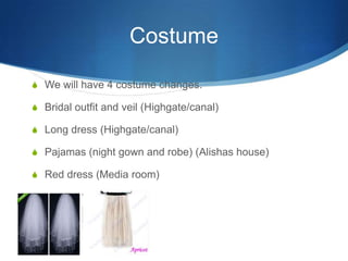 Costume
S We will have 4 costume changes.

S Bridal outfit and veil (Highgate/canal)
S Long dress (Highgate/canal)
S Pajamas (night gown and robe) (Alishas house)
S Red dress (Media room)

 