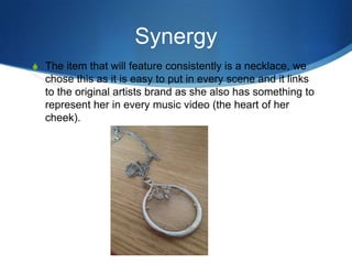 Synergy
S The item that will feature consistently is a necklace, we

chose this as it is easy to put in every scene and it links
to the original artists brand as she also has something to
represent her in every music video (the heart of her
cheek).

 