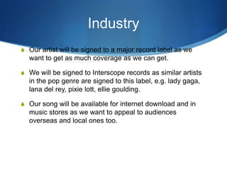 Industry
S Our artist will be signed to a major record label as we

want to get as much coverage as we can get.
S We will be signed to Interscope records as similar artists

in the pop genre are signed to this label, e.g. lady gaga,
lana del rey, pixie lott, ellie goulding.
S Our song will be available for internet download and in

music stores as we want to appeal to audiences
overseas and local ones too.

 